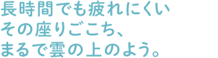 長時間でも疲れにくいその座りごこち、まるで雲の上のよう。