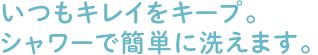 いつもキレイをキープ。シャワーで簡単に洗えます。